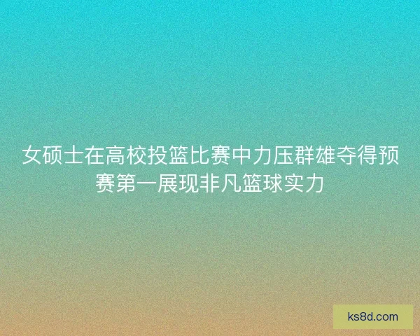 女硕士在高校投篮比赛中力压群雄夺得预赛第一展现非凡篮球实力