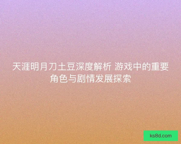 天涯明月刀土豆深度解析 游戏中的重要角色与剧情发展探索