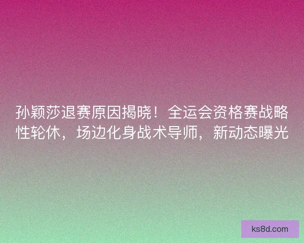 孙颖莎退赛原因揭晓！全运会资格赛战略性轮休，场边化身战术导师，新动态曝光
