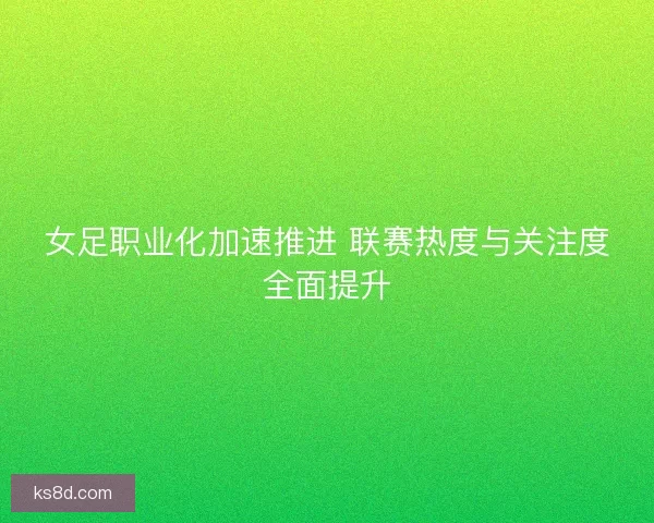 女足职业化加速推进 联赛热度与关注度全面提升